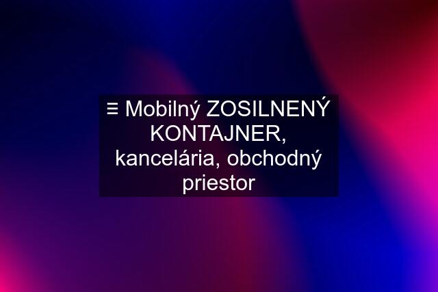 ≡ Mobilný ZOSILNENÝ KONTAJNER, kancelária, obchodný priestor