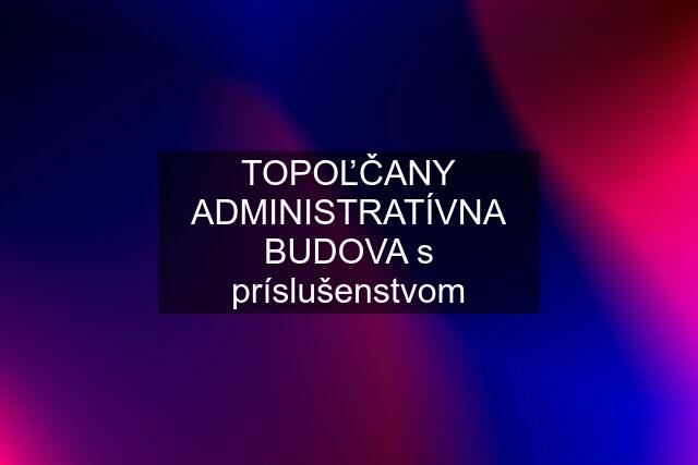 TOPOĽČANY ADMINISTRATÍVNA BUDOVA s príslušenstvom