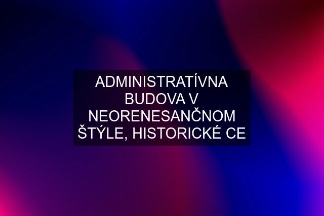 ADMINISTRATÍVNA BUDOVA V NEORENESANČNOM ŠTÝLE, HISTORICKÉ CE