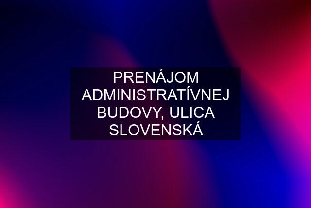 PRENÁJOM ADMINISTRATÍVNEJ BUDOVY, ULICA SLOVENSKÁ