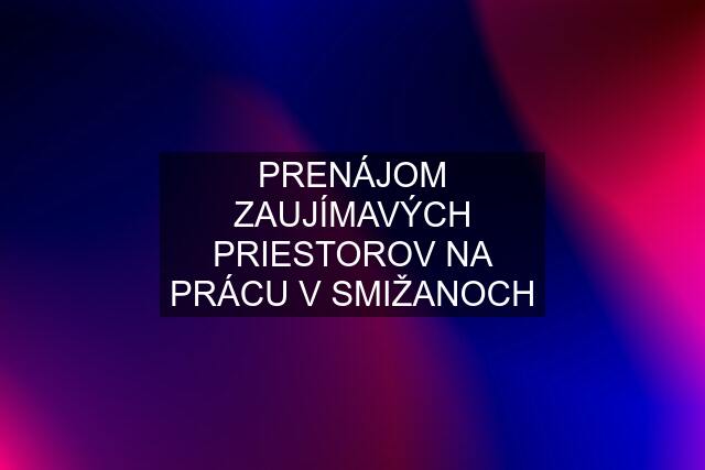 PRENÁJOM ZAUJÍMAVÝCH PRIESTOROV NA PRÁCU V SMIŽANOCH