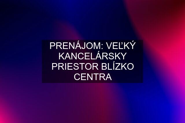 PRENÁJOM: VEĽKÝ KANCELÁRSKY PRIESTOR BLÍZKO CENTRA