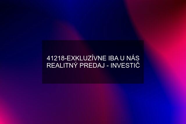 41218-EXKLUZÍVNE IBA U NÁS REALITNÝ PREDAJ - INVESTIČ