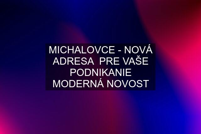 MICHALOVCE - NOVÁ ADRESA  PRE VAŠE PODNIKANIE MODERNÁ NOVOST