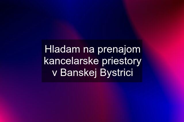 Hladam na prenajom kancelarske priestory v Banskej Bystrici