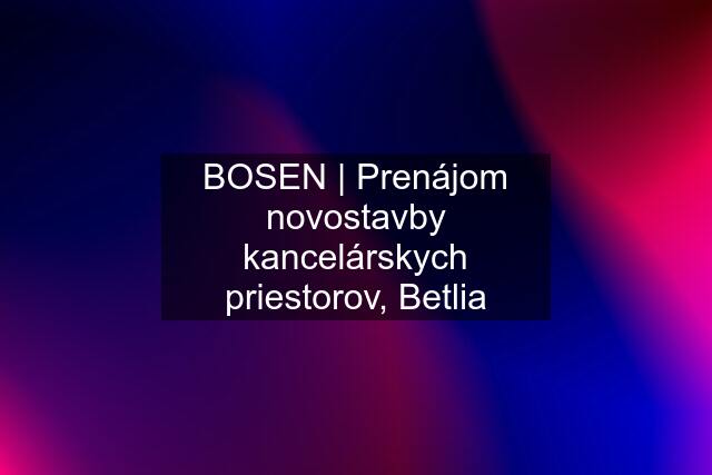 BOSEN | Prenájom novostavby kancelárskych priestorov, Betlia