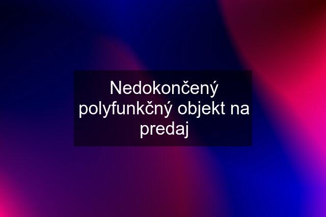 Nedokončený polyfunkčný objekt na predaj