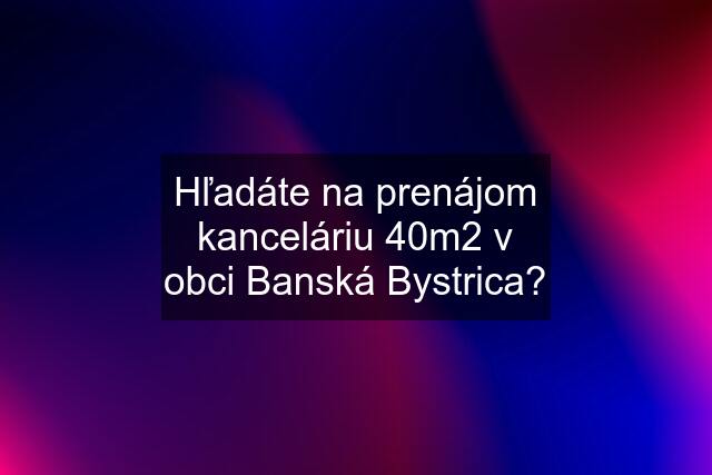 Hľadáte na prenájom kanceláriu 40m2 v obci Banská Bystrica?