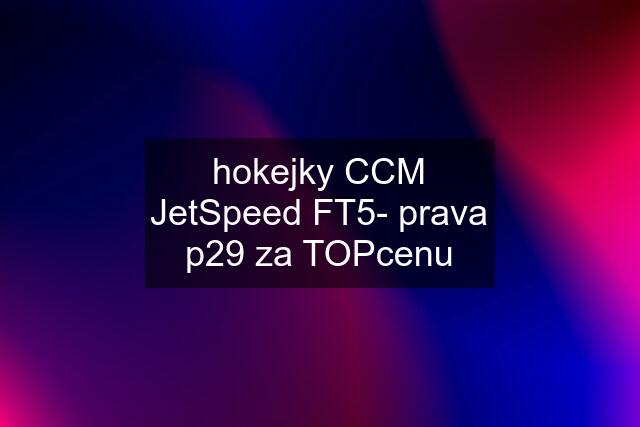 hokejky CCM JetSpeed FT5- prava p29 za TOPcenu