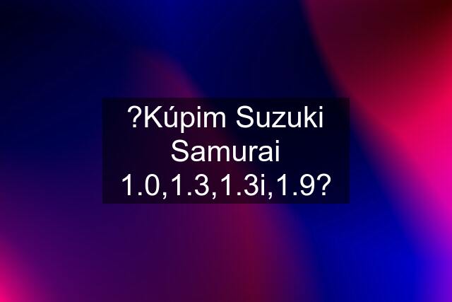 ?Kúpim Suzuki Samurai 1.0,1.3,1.3i,1.9?