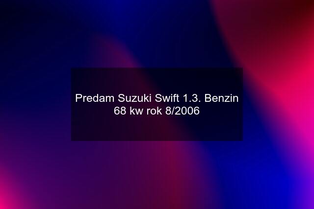 Predam Suzuki Swift 1.3. Benzin 68 kw rok 8/2006