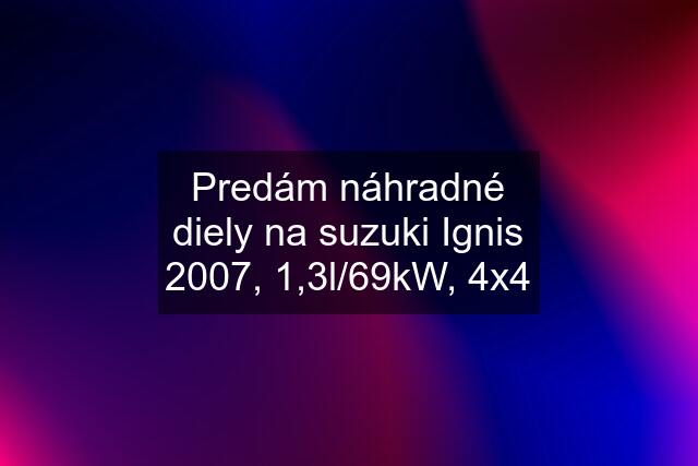 Predám náhradné diely na suzuki Ignis 2007, 1,3l/69kW, 4x4