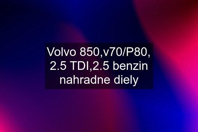 Volvo 850,v70/P80, 2.5 TDI,2.5 benzin nahradne diely