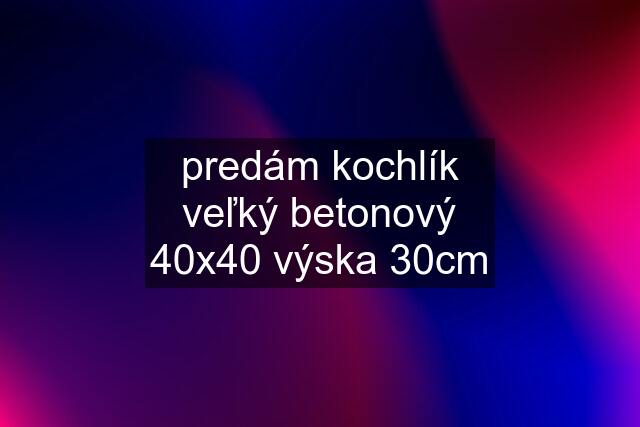 predám kochlík veľký betonový 40x40 výska 30cm