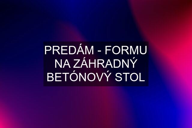 PREDÁM - FORMU NA ZÁHRADNÝ BETÓNOVÝ STOL