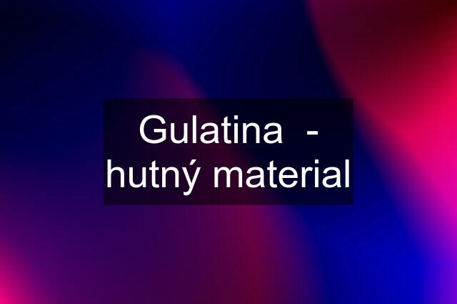 Gulatina  - hutný material
