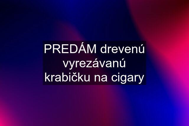 PREDÁM drevenú vyrezávanú krabičku na cigary