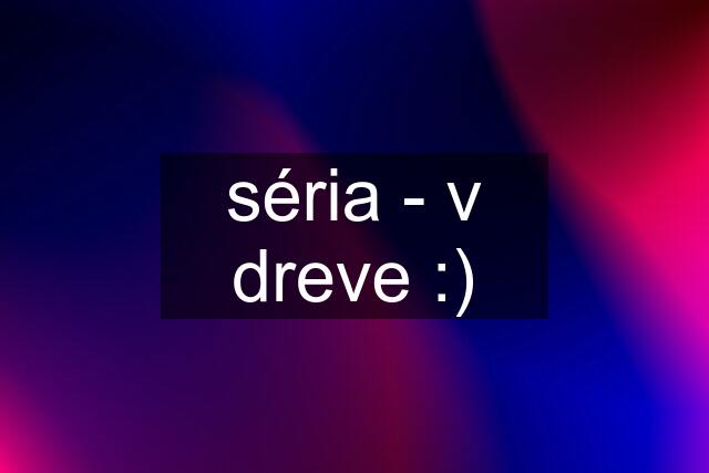 séria - v dreve :)