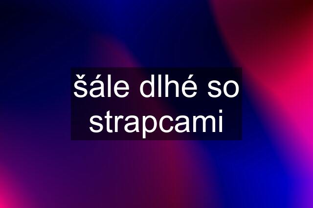 šále dlhé so strapcami