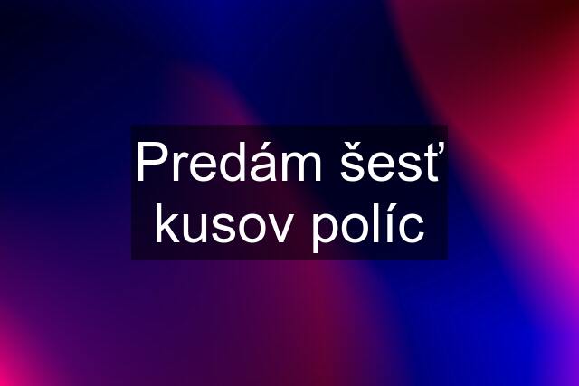 Predám šesť kusov políc