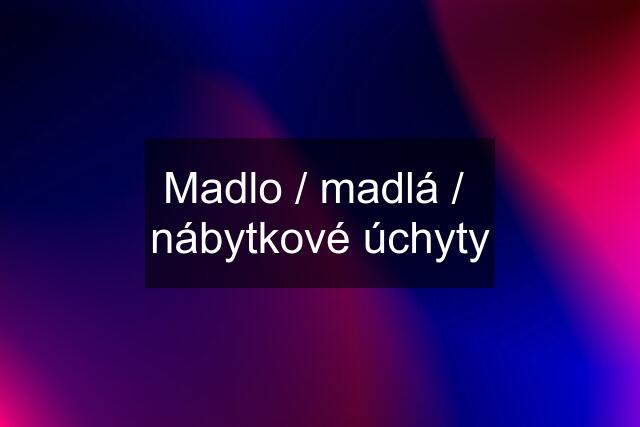 Madlo / madlá /  nábytkové úchyty