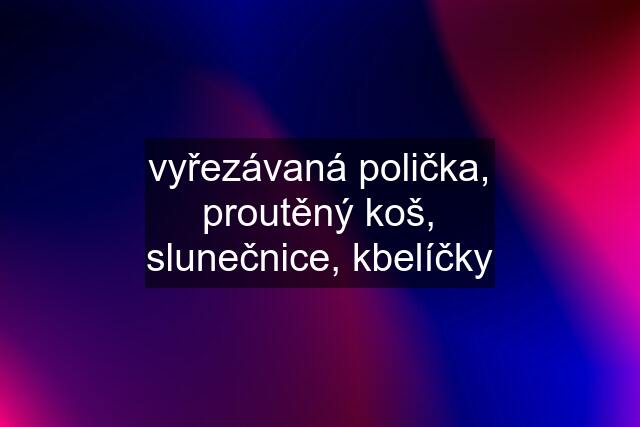 vyřezávaná polička, proutěný koš, slunečnice, kbelíčky