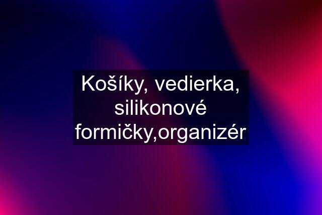 Košíky, vedierka, silikonové formičky,organizér