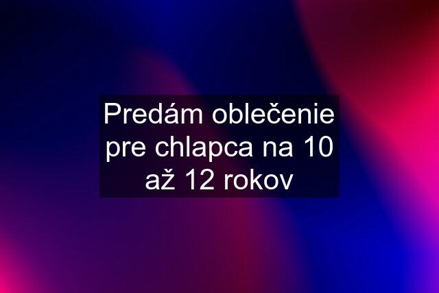 Predám oblečenie pre chlapca na 10 až 12 rokov