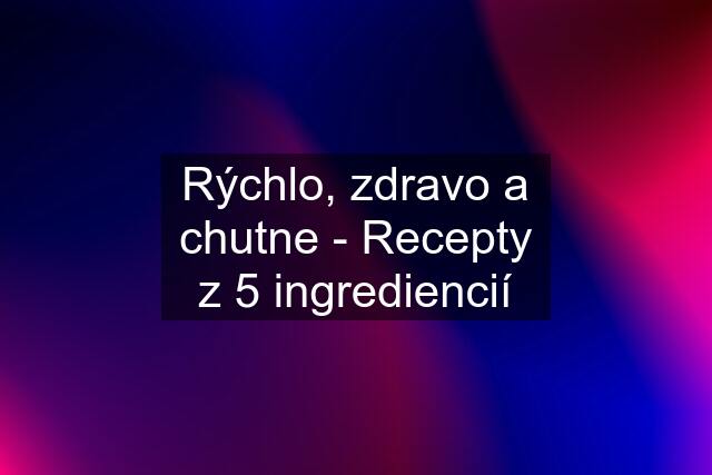 Rýchlo, zdravo a chutne - Recepty z 5 ingrediencií