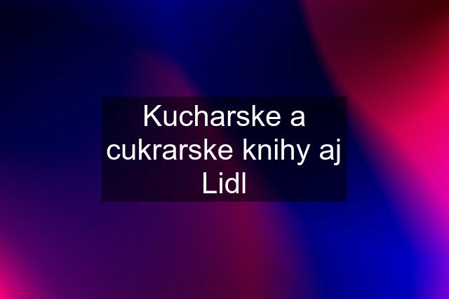 Kucharske a cukrarske knihy aj Lidl