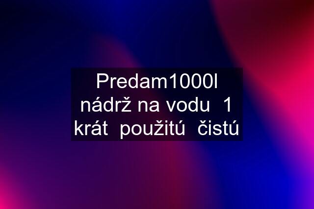 Predam1000l nádrž na vodu  1 krát  použitú  čistú