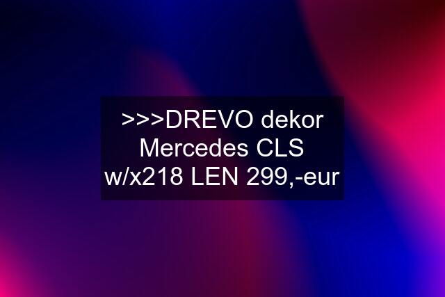 >>>DREVO dekor Mercedes CLS w/x218 LEN 299,-eur