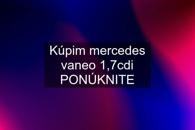 Kúpim mercedes vaneo 1,7cdi PONÚKNITE