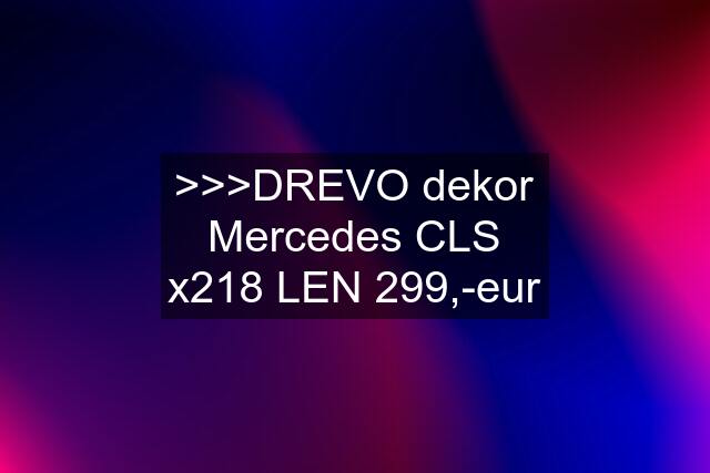 >>>DREVO dekor Mercedes CLS x218 LEN 299,-eur