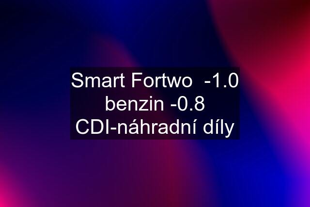 Smart Fortwo  -1.0 benzin -0.8 CDI-náhradní díly