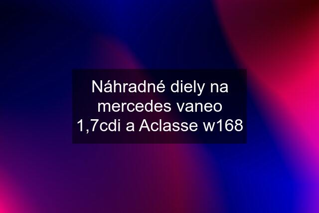 Náhradné diely na mercedes vaneo 1,7cdi a Aclasse w168