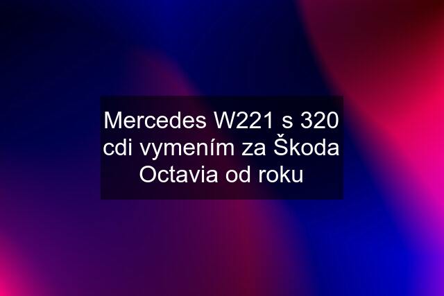 Mercedes W221 s 320 cdi vymením za Škoda Octavia od roku