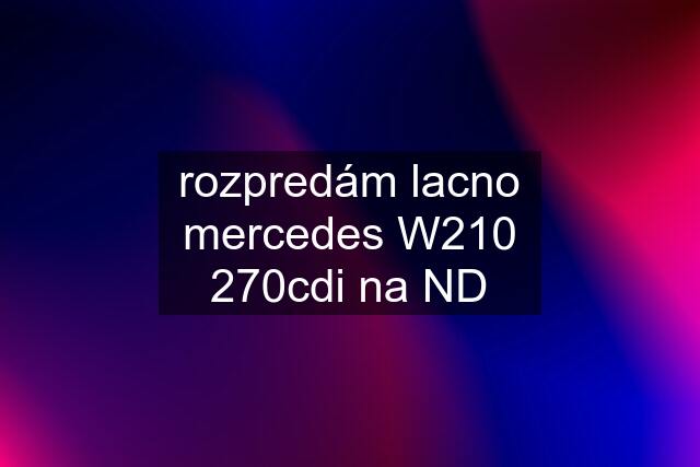 rozpredám lacno mercedes W210 270cdi na ND