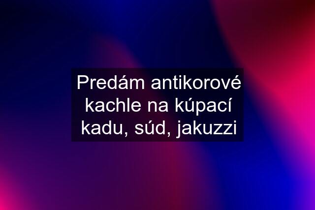 Predám antikorové kachle na kúpací kadu, súd, jakuzzi