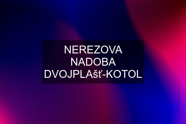 NEREZOVA NADOBA DVOJPLAšť-KOTOL