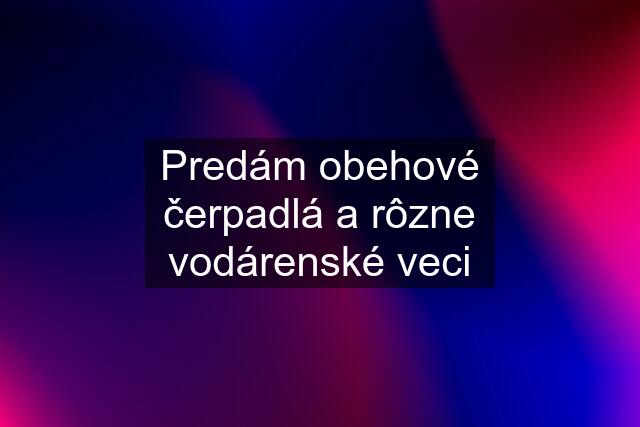 Predám obehové čerpadlá a rôzne vodárenské veci